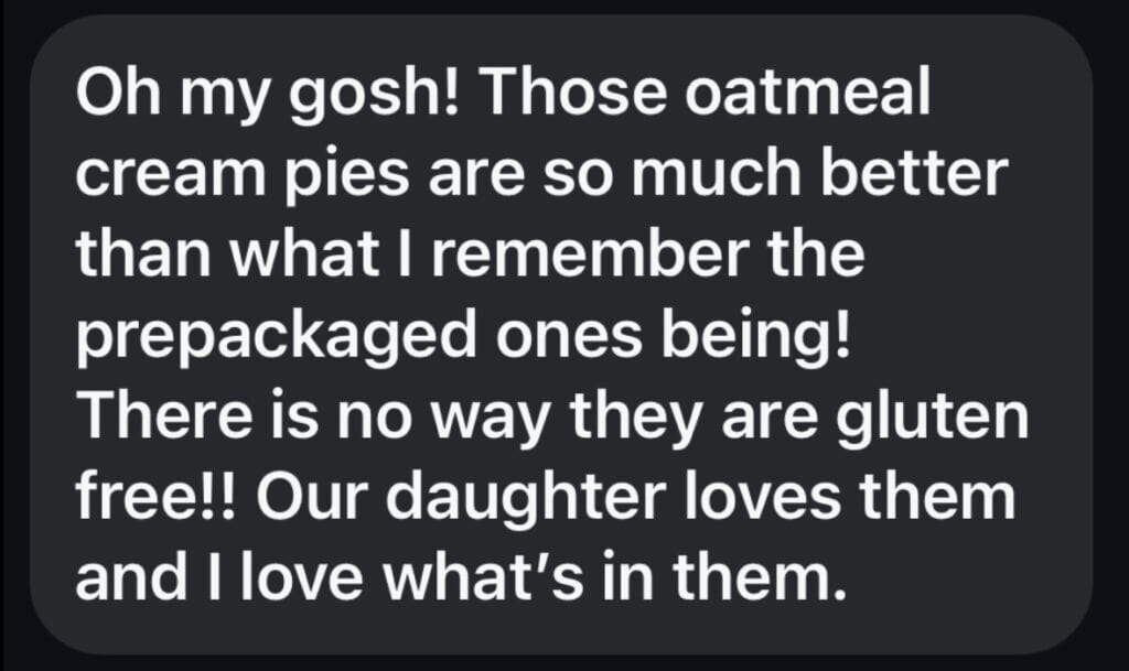 A black box with white text reading Oh my gosh! Those oatmeal cream pies are so much better than what I remember the prepackaged ones being!
There is no way they are gluten free!! Our daughter loves them and I love what's in them.