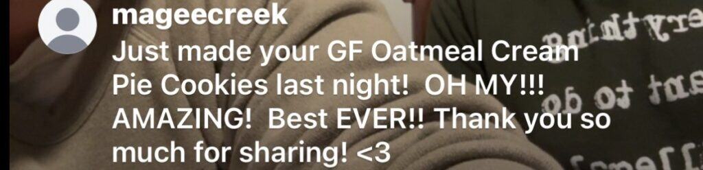 White text that reads mageecreek and below Just made your GF Oatmeal Cream
Pie Cookies last night! OH MY!!!
AMAZING! Best EVER!! Thank you so much for sharing! heart emoji