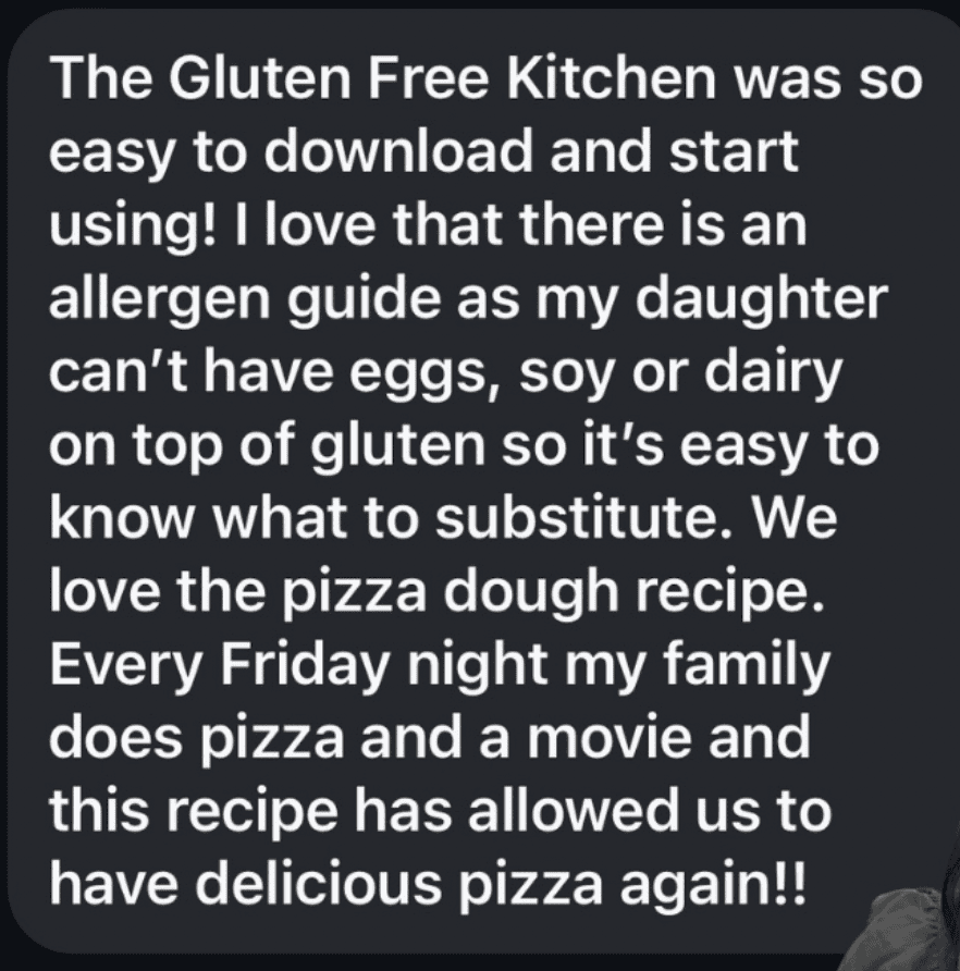 A black square with white text reading The Gluten Free Kitchen was so easy to download and start using! I love that there is an allergen guide as my daughter can't have eggs, soy or dairy on top of gluten so it's easy to know what to substitute. We love the pizza dough recipe.
Every Friday night my family does pizza and a movie and this recipe has allowed us to have delicious pizza again!!