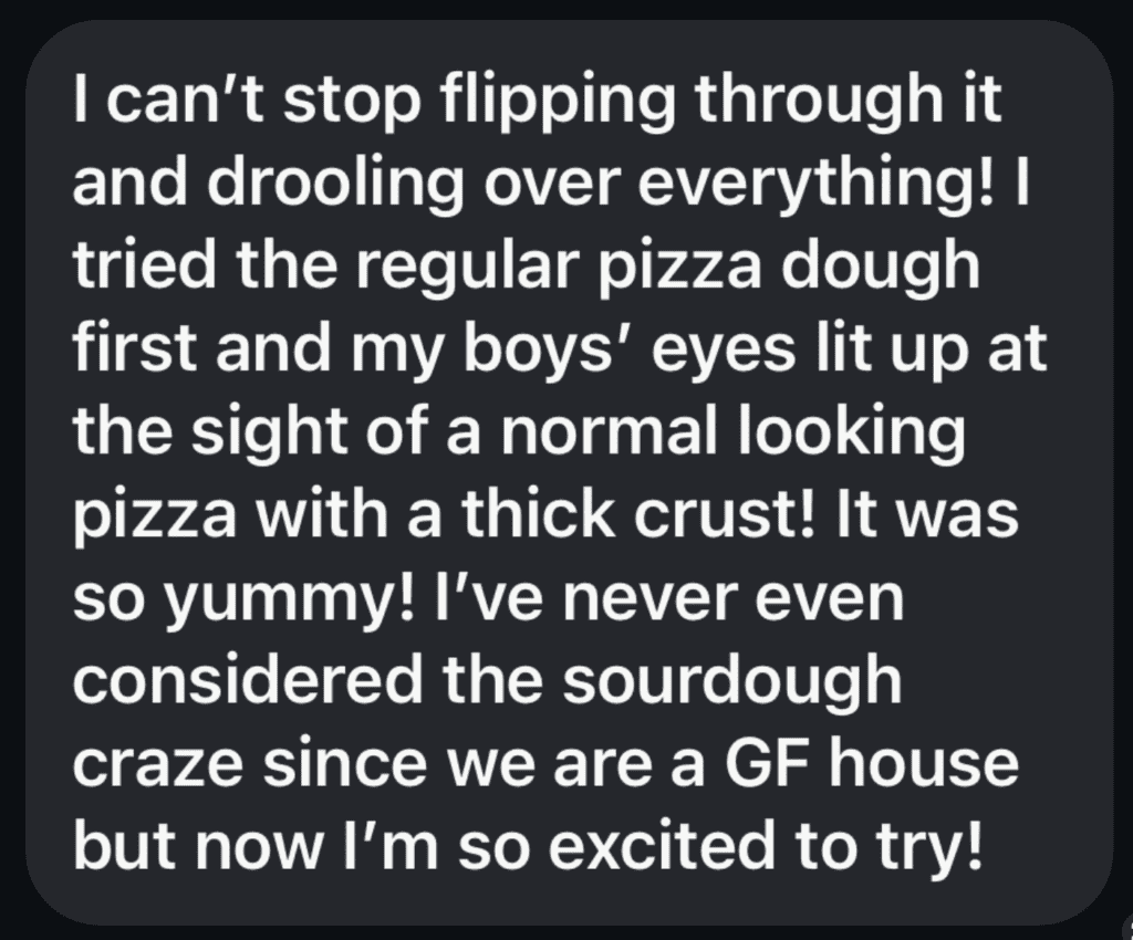 A black box with white text inside reading I can't stop flipping through it and drooling over everything!! tried the regular pizza dough first and my boys' eyes lit up at the sight of a normal looking pizza with a thick crust! It was so yummy! I've never even considered the sourdough craze since we are a GF house but now I'm so excited to try!