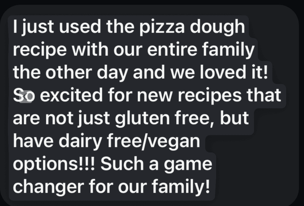A black text bubble with white text reading "I just used the pizza dough recipe with our entire family the other day and we loved it! So excited for new recipes that are not just gluten free, but have dairy free/vegan options!!! Such a game changer for our family!