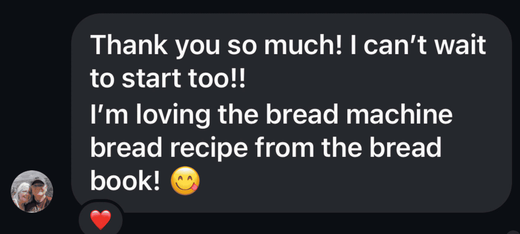 A black text bubble that says "Thank you so much! I can't wait to start too!! I'm loving the bread machine bread recipe from the bread book! (emoji with tongue sticking out to the side)