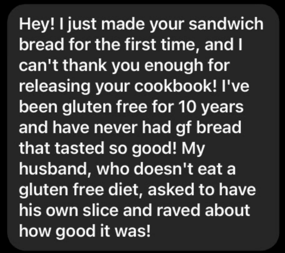 A black text bubble with white text reading " Hey! I just made your sandwich bread for the first time, and I can't thank you enough for releasing your cookbook! I've been gluten free for 10 years and have never had gf bread that tasted so good! My husband, who doesn't eat a gluten free diet, asked to have his own slice and raved about how good it was!