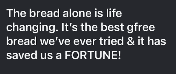 A black text bubble with while text reading "The bread alone is life changing. It's the best gfree bread we've ever tried & has saved us a FORTUNE!"