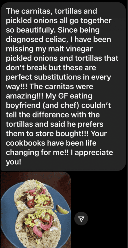 A black text bubble with white text reading "The carnitas, tortillas and pickled onions all go together so beautifully. Since being a diagnosed Celiac, I have been missing my malt vinegar pickled onions and tortillas that don't break but these are the perfect substitutions in every way!!!! The carnitas were amazing!!! My GF eating boyfriend (and chef)couldn't tell the difference with the tortillas and said he prefers them to store bought!!!! Your cookbooks have been life changing for me!!! I appreciate you! And a photo of two tacos with onions on a blue plate